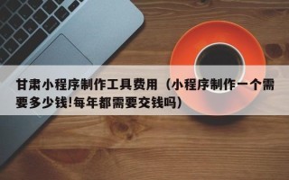 响水甘肃小程序制作工具费用（小程序制作一个需要多少钱!每年都需要交钱吗）