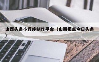 响水山西头条小程序制作平台（山西视点今日头条）